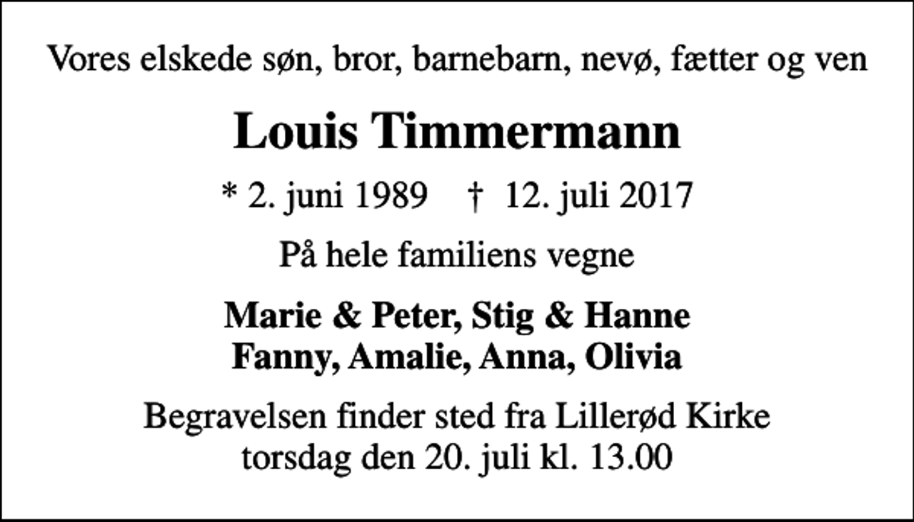 <p>Vores elskede søn, bror, barnebarn, nevø, fætter og ven<br />Louis Timmermann<br />* 2. juni 1989 ✝ 12. juli 2017<br />På hele familiens vegne<br />Marie &amp; Peter, Stig &amp; Hanne Fanny, Amalie, Anna, Olivia<br />Begravelsen finder sted fra Lillerød Kirke torsdag den 20. juli kl. 13.00</p>