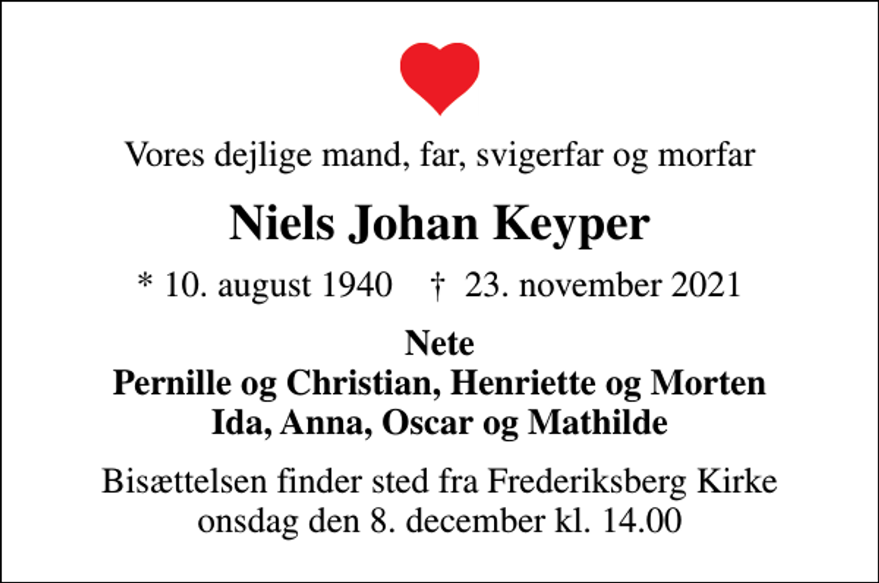 <p>Vores dejlige mand, far, svigerfar og morfar<br />Niels Johan Keyper<br />* 10. august 1940 ✝ 23. november 2021<br />Nete Pernille og Christian, Henriette og Morten Ida, Anna, Oscar og Mathilde<br />Bisættelsen finder sted fra Frederiksberg Kirke onsdag den 8. december kl. 14.00</p>