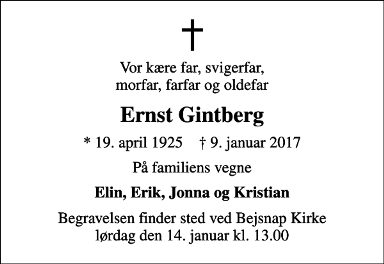 <p>Vor kære far, svigerfar, morfar, farfar og oldefar<br />Ernst Gintberg<br />* 19. april 1925 ✝ 9. januar 2017<br />På familiens vegne<br />Elin, Erik, Jonna og Kristian<br />Begravelsen finder sted ved Bejsnap Kirke lørdag den 14. januar kl. 13.00</p>