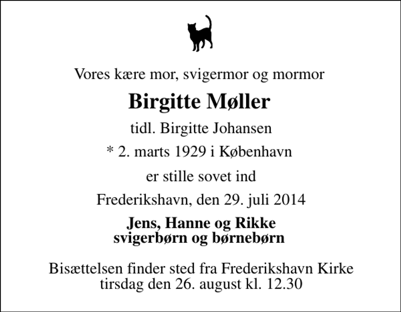 <p>Vores kære mor, svigermor og mormor<br />Birgitte Møller<br />tidl. Birgitte Johansen<br />* 2. marts 1929 i København<br />er stille sovet ind<br />Frederikshavn, den 29. juli 2014<br />Jens, Hanne og Rikke svigerbørn og børnebørn<br />Bisættelsen finder sted fra Frederikshavn Kirke tirsdag den 26. august kl. 12.30</p>