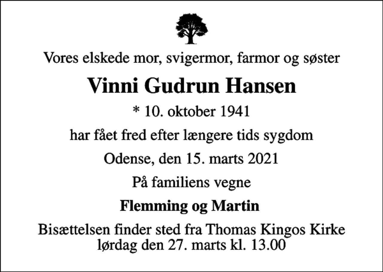 <p>Vores elskede mor, svigermor, farmor og søster<br />Vinni Gudrun Hansen<br />* 10. oktober 1941<br />har fået fred efter længere tids sygdom<br />Odense, den 15. marts 2021<br />På familiens vegne<br />Flemming og Martin<br />Bisættelsen finder sted fra Thomas Kingos Kirke lørdag den 27. marts kl. 13.00</p>