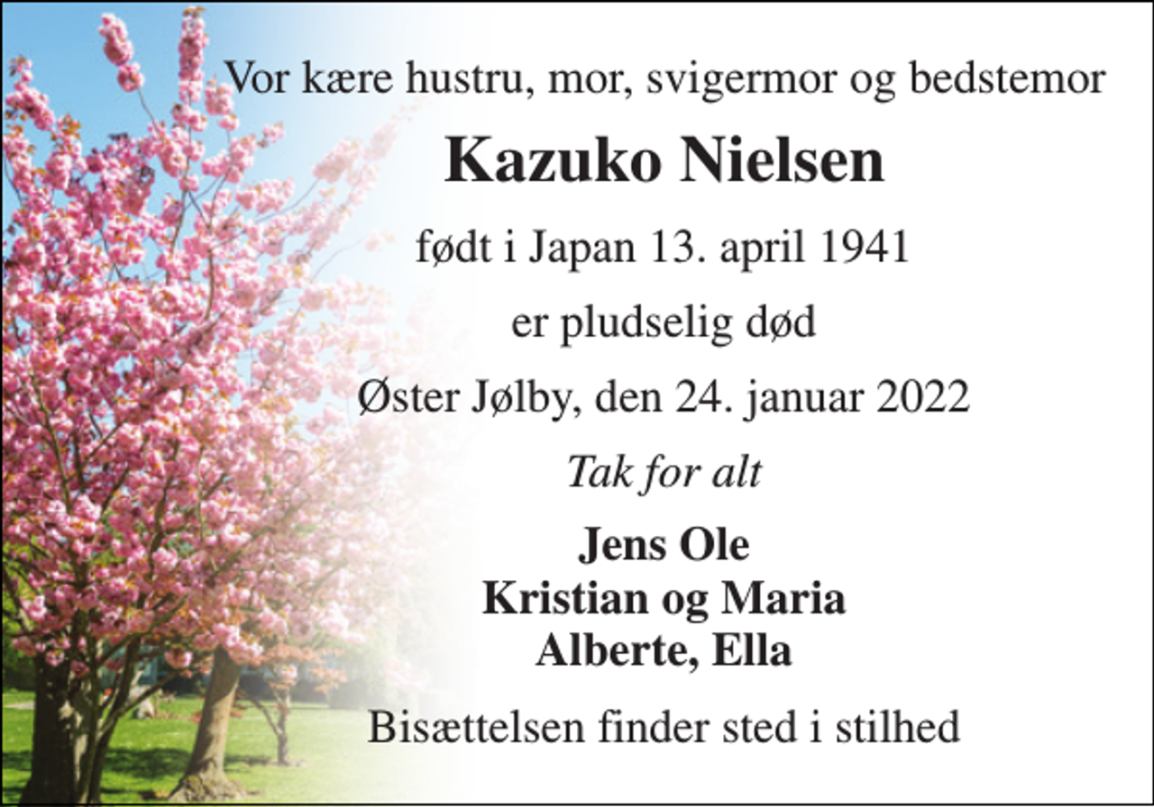 <p>Vor kære hustru, mor, svigermor og bedstemor<br />Kazuko Nielsen<br />født i Japan 13. april 1941<br />er pludselig død<br />Øster Jølby, den 24. januar 2022<br />Tak for alt<br />Jens Ole Kristian og Maria Alberte, Ella<br />Bisættelsen finder sted i stilhed</p>
