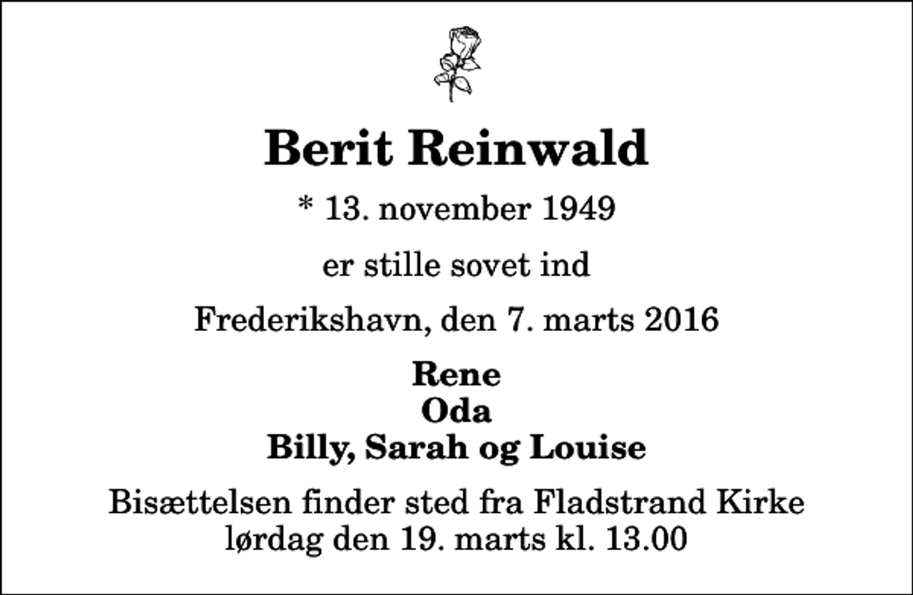 <p>Berit Reinwald<br />* 13. november 1949<br />er stille sovet ind<br />Frederikshavn, den 7. marts 2016<br />Rene Oda Billy, Sarah og Louise<br />Bisættelsen finder sted fra Fladstrand Kirke lørdag den 19. marts kl. 13.00</p>