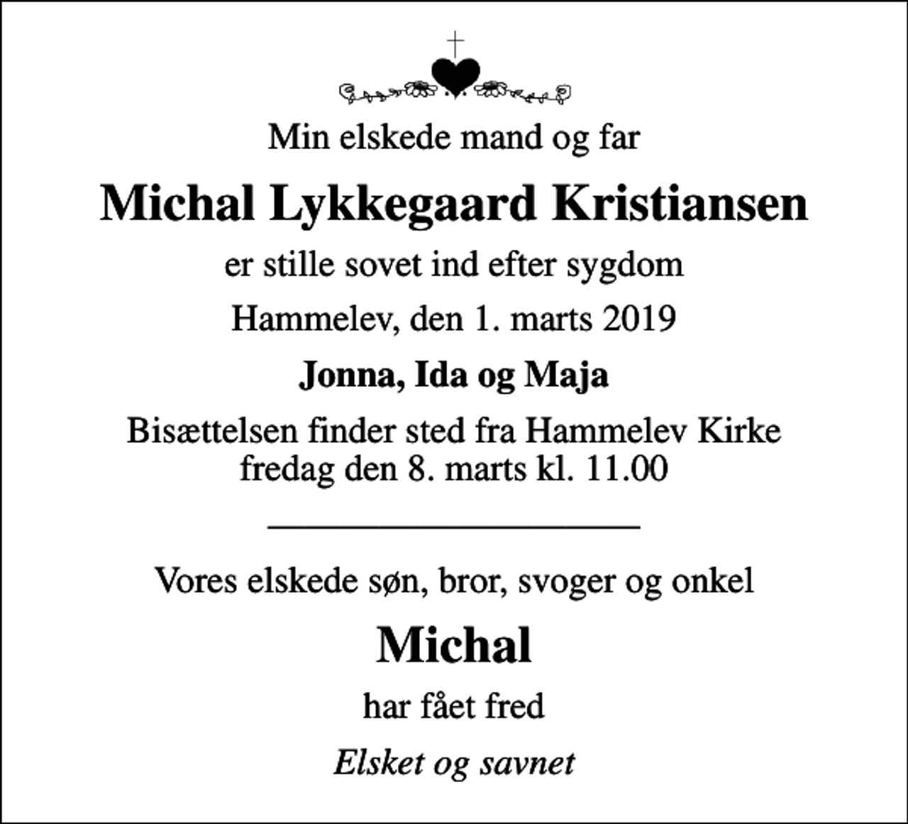 <p>Min elskede mand og far<br />Michal Lykkegaard Kristiansen<br />er stille sovet ind efter sygdom<br />Hammelev, den 1. marts 2019<br />Jonna, Ida og Maja<br />Bisættelsen finder sted fra Hammelev Kirke fredag den 8. marts kl. 11.00<br />Vores elskede søn, bror, svoger og onkel<br />Michal<br />har fået fred<br />Elsket og savnet</p>