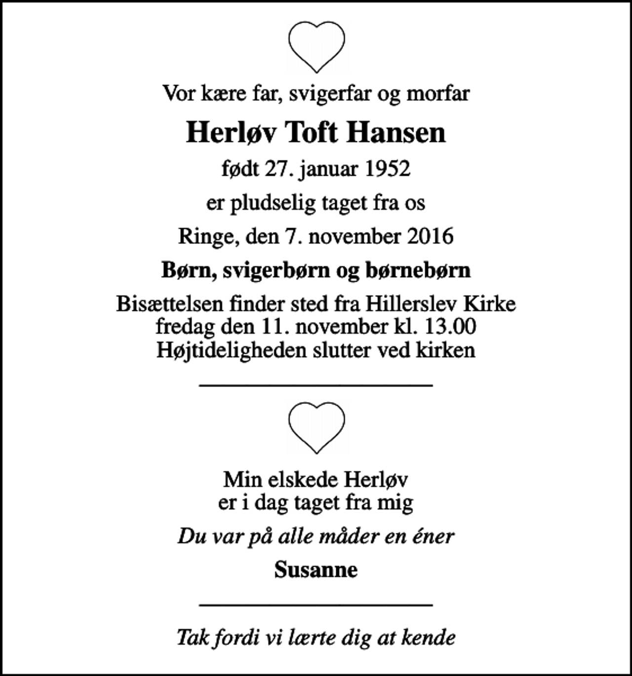 <p>Vor kære far, svigerfar og morfar<br />Herløv Toft Hansen<br />født 27. januar 1952<br />er pludselig taget fra os<br />Ringe, den 7. november 2016<br />Børn, svigerbørn og børnebørn<br />Bisættelsen finder sted fra Hillerslev Kirke fredag den 11. november kl. 13.00 Højtideligheden slutter ved kirken<br />Min elskede Herløv er i dag taget fra mig<br />Du var på alle måder en éner<br />Susanne<br />Tak fordi vi lærte dig at kende</p>