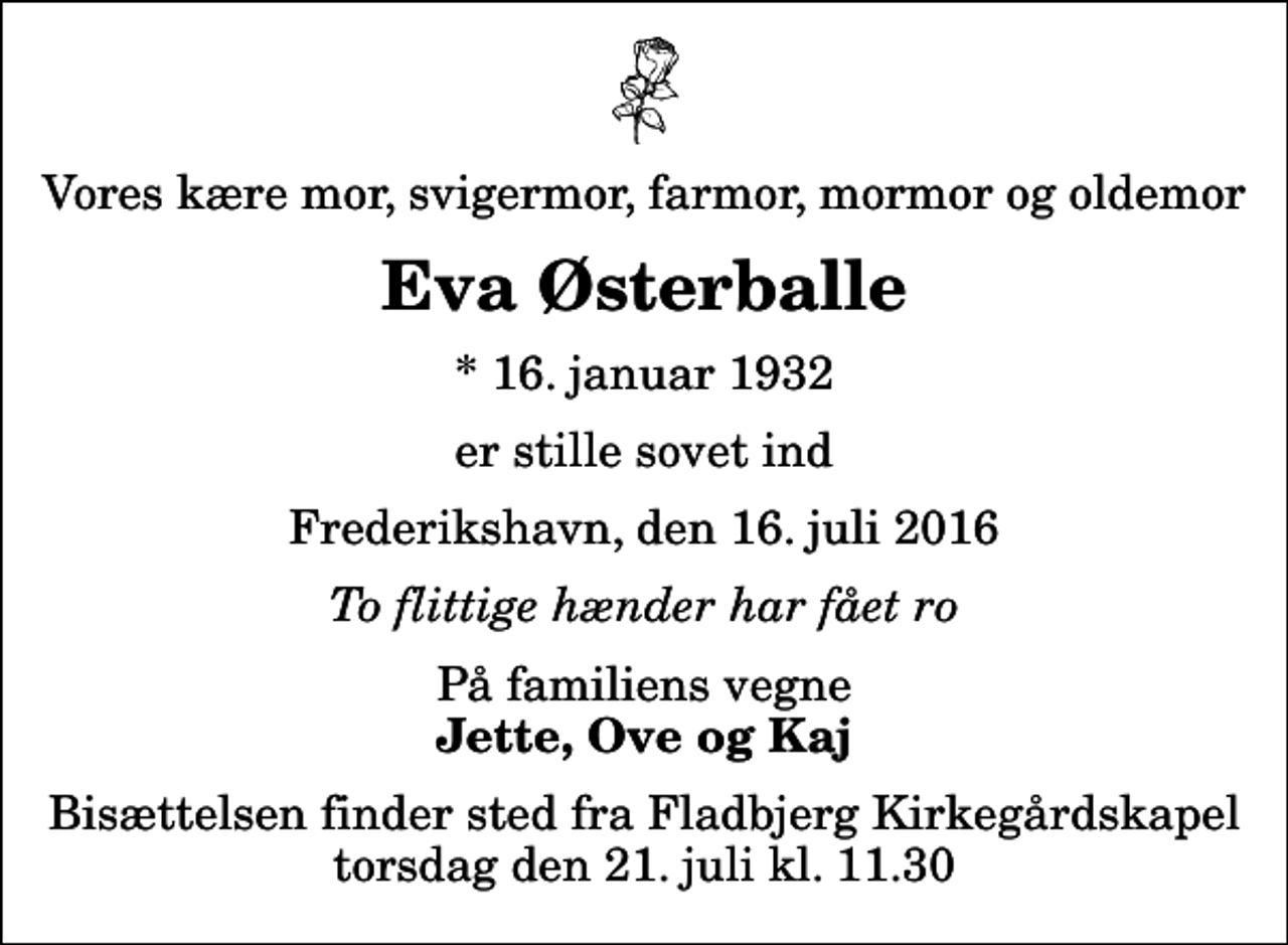 <p>Vores kære mor, svigermor, farmor, mormor og oldemor<br />Eva Østerballe<br />* 16. januar 1932<br />er stille sovet ind<br />Frederikshavn, den 16. juli 2016<br />To flittige hænder har fået ro<br />På familiens vegne<br />Jette, Ove og Kaj<br />Bisættelsen finder sted fra Fladbjerg Kirkegårdskapel torsdag den 21. juli kl. 11.30</p>