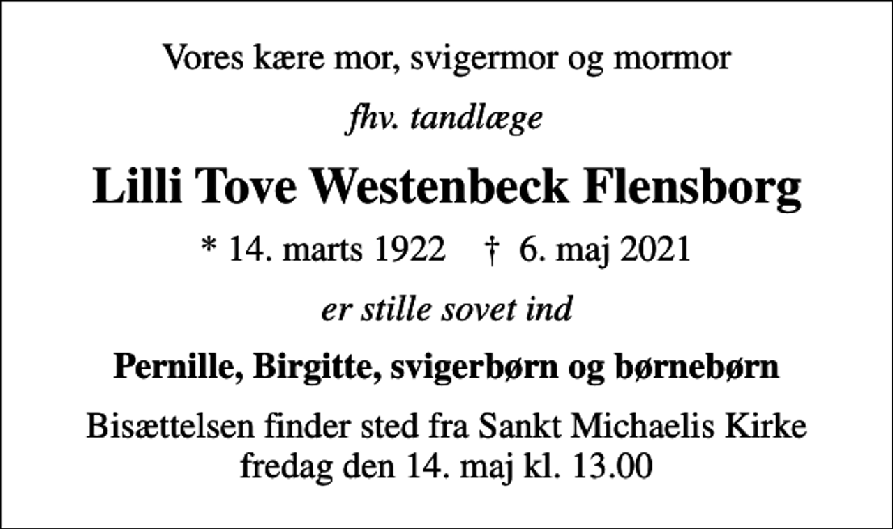 <p>Vores kære mor, svigermor og mormor<br />fhv. tandlæge<br />Lilli Tove Westenbeck Flensborg<br />* 14. marts 1922 ✝ 6. maj 2021<br />er stille sovet ind<br />Pernille, Birgitte, svigerbørn og børnebørn<br />Bisættelsen finder sted fra Sankt Michaelis Kirke fredag den 14. maj kl. 13.00</p>