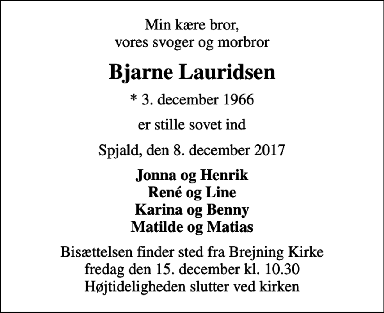 <p>Min kære bror, vores svoger og morbror<br />Bjarne Lauridsen<br />* 3. december 1966<br />er stille sovet ind<br />Spjald, den 8. december 2017<br />Jonna og Henrik René og Line Karina og Benny Matilde og Matias<br />Bisættelsen finder sted fra Brejning Kirke fredag den 15. december kl. 10.30 Højtideligheden slutter ved kirken</p>