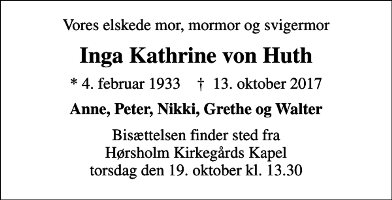 <p>Vores elskede mor, mormor og svigermor<br />Inga Kathrine von Huth<br />* 4. februar 1933 ✝ 13. oktober 2017<br />Anne, Peter, Nikki, Grethe og Walter<br />Bisættelsen finder sted fra Hørsholm Kirkegårds Kapel torsdag den 19. oktober kl. 13.30</p>