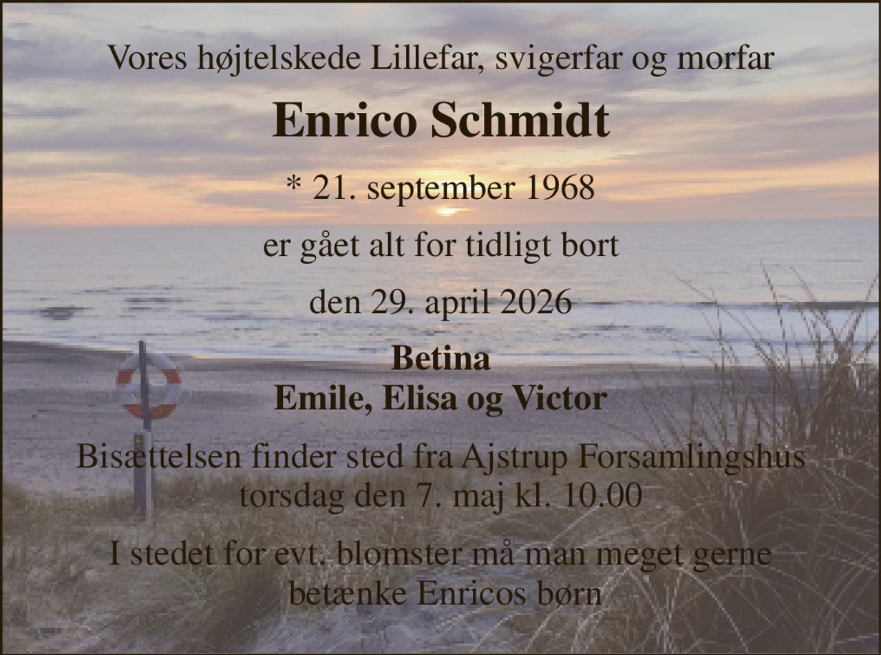 Vores højtelskede Lillefar, svigerfar og morfar 
Enrico Schmidt 
*​ 21. september 1968 
er gået alt for tidligt bort 
den 29. april 2026 
Betina Emile, Elisa og Victor 
Bisættelsen finder sted fra Ajstrup Forsamlingshus torsdag den 7. maj kl. 10.00 
I stedet for evt. blomster må man meget gerne  betænke Enricos børn