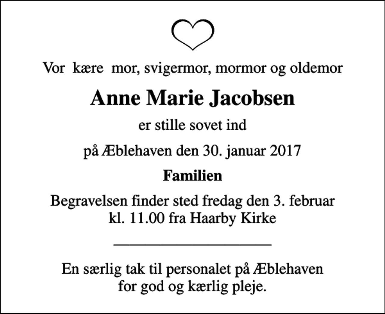 <p>Vor kære mor, svigermor, mormor og oldemor<br />Anne Marie Jacobsen<br />er stille sovet ind<br />på Æblehaven den 30. januar 2017<br />Familien<br />Begravelsen finder sted fredag den 3. februar kl. 11.00 fra Haarby Kirke<br />En særlig tak til personalet på Æblehaven for god og kærlig pleje.</p>