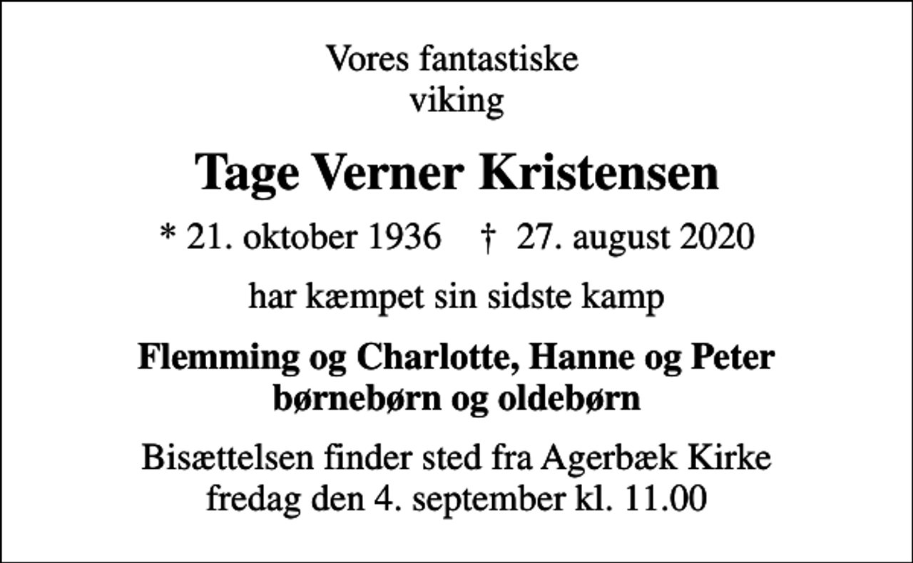 <p>Vores fantastiske viking<br />Tage Verner Kristensen<br />* 21. oktober 1936 ✝ 27. august 2020<br />har kæmpet sin sidste kamp<br />Flemming og Charlotte, Hanne og Peter børnebørn og oldebørn<br />Bisættelsen finder sted fra Agerbæk Kirke fredag den 4. september kl. 11.00</p>