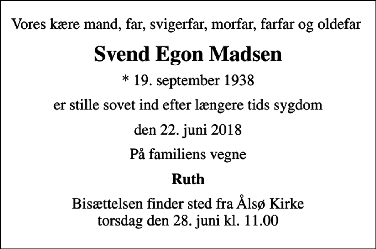 <p>Vores kære mand, far, svigerfar, morfar, farfar og oldefar<br />Svend Egon Madsen<br />* 19. september 1938<br />er stille sovet ind efter længere tids sygdom<br />den 22. juni 2018<br />På familiens vegne<br />Ruth<br />Bisættelsen finder sted fra Ålsø Kirke torsdag den 28. juni kl. 11.00</p>