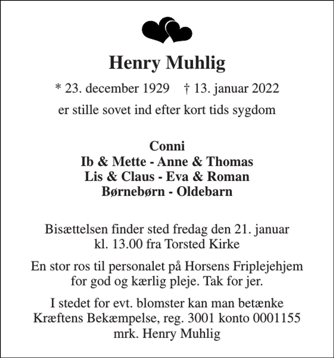 <p>Henry Muhlig<br />*​ 23. december 1929​ †​ 13. januar 2022<br />er stille sovet ind efter kort tids sygdom<br />Conni Ib &amp; Mette - Anne &amp; Thomas Lis &amp; Claus - Eva &amp; Roman Børnebørn - Oldebarn<br />Bisættelsen​ finder sted fredag den 21. januar​ kl. 13.00 fra Torsted Kirke<br />En stor ros til personalet på Horsens Friplejehjem for god og kærlig pleje. Tak for jer.<br />I stedet for evt. blomster kan man betænke Kræftens Bekæmpelse, reg. 3001 konto 0001155 mrk. Henry Muhlig</p>