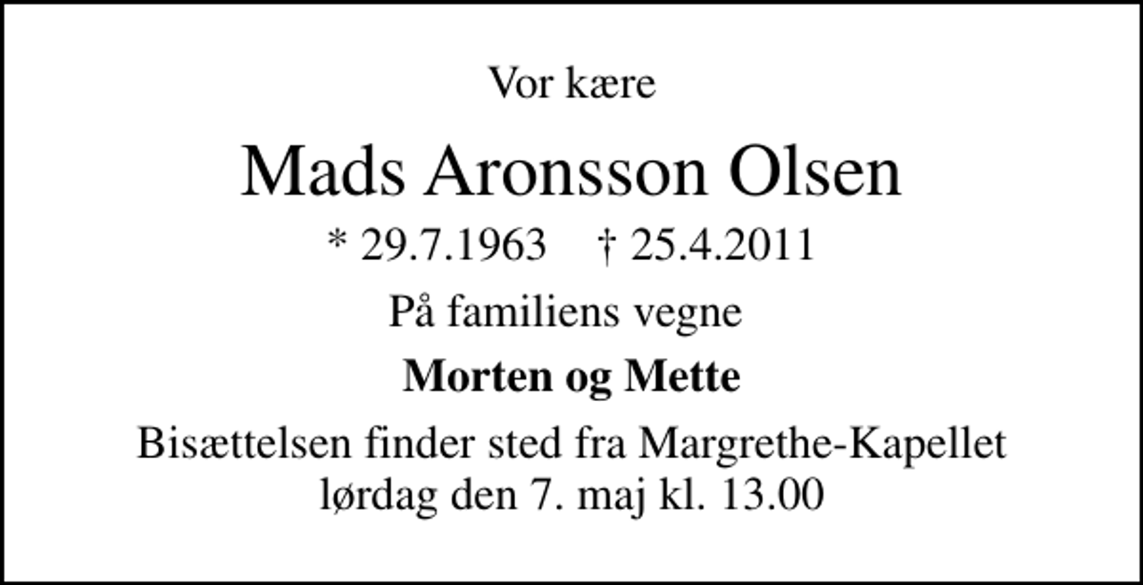 <p>Vor kære<br />Mads Aronsson Olsen<br />* 29.7.1963 ✝ 25.4.2011<br />På familiens vegne<br />Morten og Mette<br />Bisættelsen finder sted fra Margrethe-Kapellet lørdag den 7. maj kl. 13.00</p>