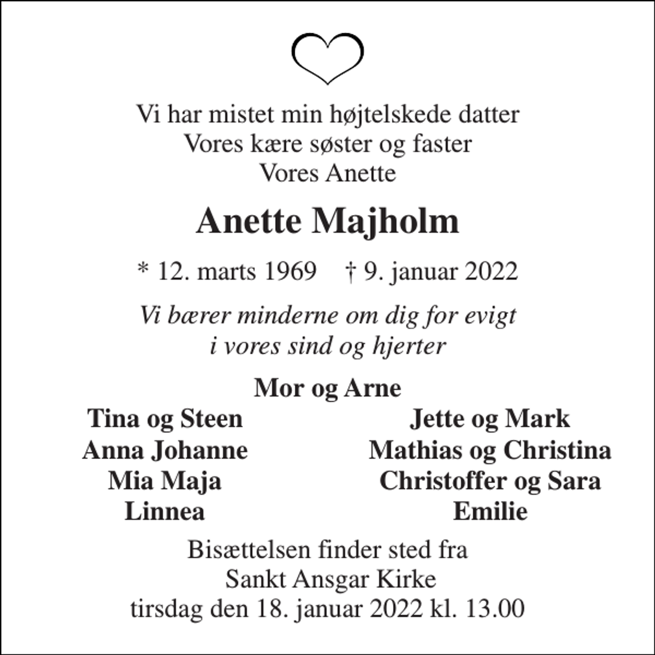 <p>Vi har mistet min højtelskede datter Vores kære søster og faster Vores Anette<br />Anette Majholm<br />*​ 12. marts 1969​ †​ 9. januar 2022<br />Vi bærer minderne om dig for evigt i vores sind og hjerter<br />Mor og Arne<br />Tina og Steen<br />Jette og Mark<br />Anna Johanne<br />Mathias og Christina<br />Mia Maja<br />Christoffer og Sara<br />Linnea<br />Emilie<br />Bisættelsen finder sted fra Sankt Ansgar Kirke tirsdag den 18. januar 2022 kl. 13.00</p>