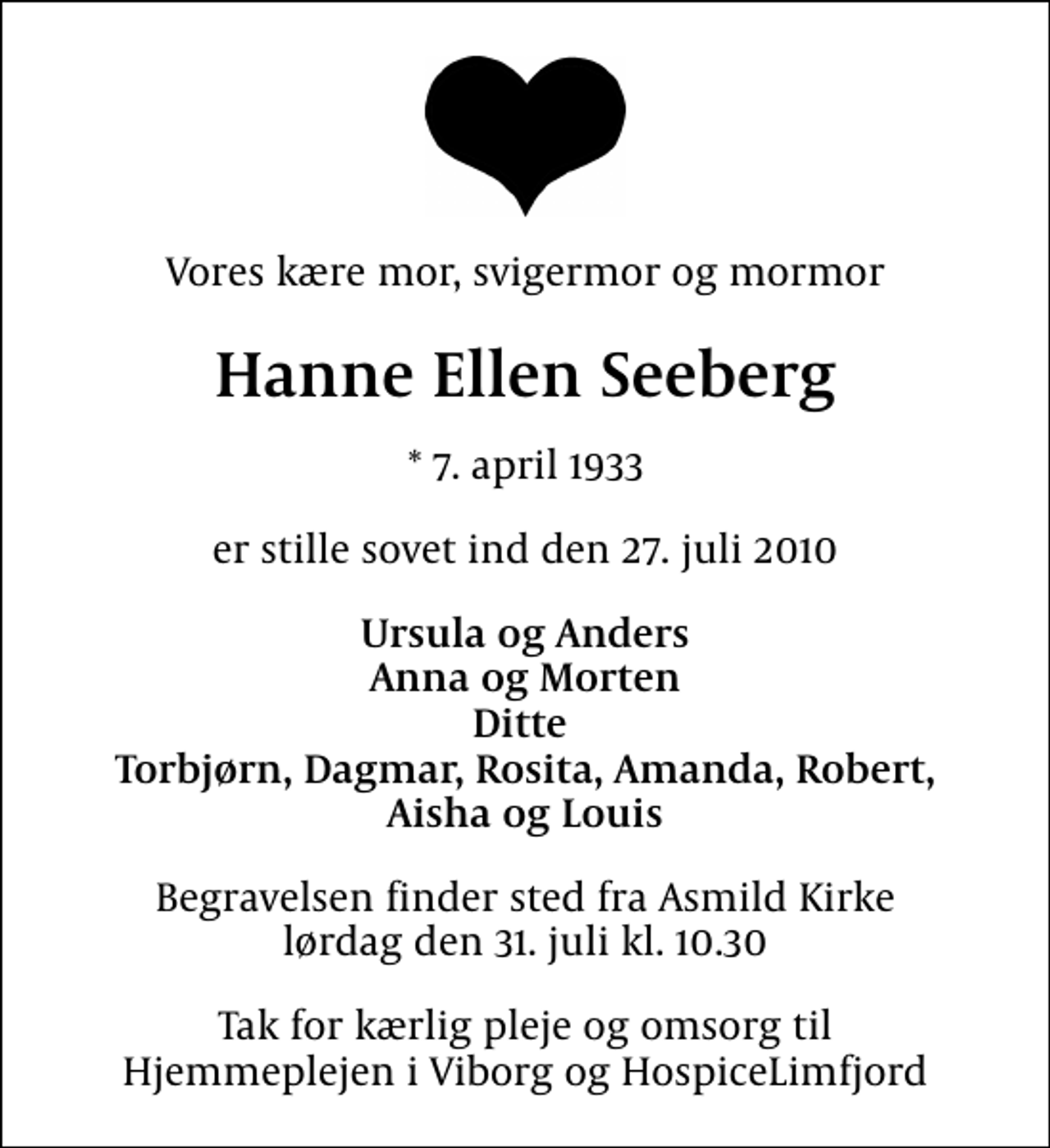 <p>Vores kære mor, svigermor og mormor<br />Hanne Ellen Seeberg<br />* 7. april 1933<br />er stille sovet ind den 27. juli 2010<br />Ursula og Anders Anna og Morten Ditte Torbjørn, Dagmar, Rosita, Amanda, Robert, Aisha og Louis<br />Begravelsen finder sted fra Asmild Kirke lørdag den 31. juli kl. 10.30<br />Tak for kærlig pleje og omsorg til Hjemmeplejen i Viborg og HospiceLimfjord</p>