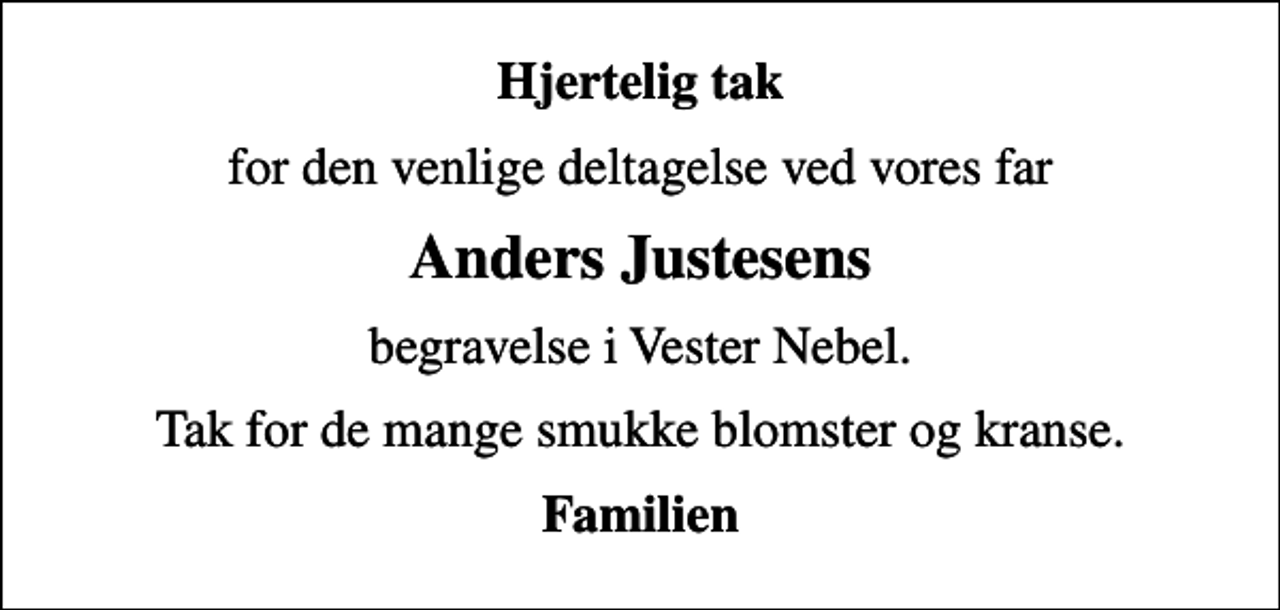<p>Hjertelig tak<br />for den venlige deltagelse ved vores far<br />Anders Justesens<br />begravelse i Vester Nebel.<br />Tak for de mange smukke blomster og kranse.<br />Familien</p>