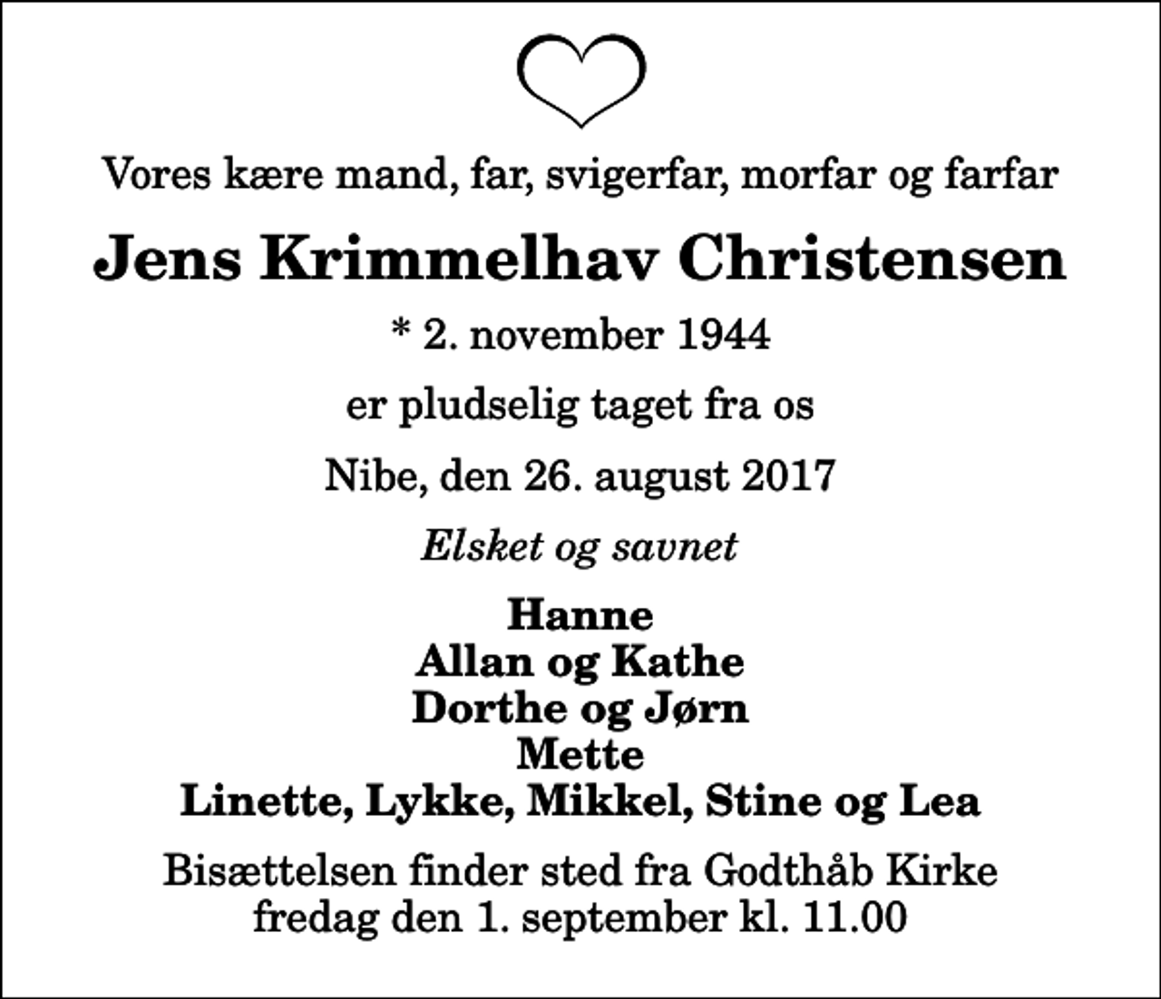 <p>Vores kære mand, far, svigerfar, morfar og farfar<br />Jens Krimmelhav Christensen<br />* 2. november 1944<br />er pludselig taget fra os<br />Nibe, den 26. august 2017<br />Elsket og savnet<br />Hanne Allan og Kathe Dorthe og Jørn Mette Linette, Lykke, Mikkel, Stine og Lea<br />Bisættelsen finder sted fra Godthåb Kirke fredag den 1. september kl. 11.00</p>