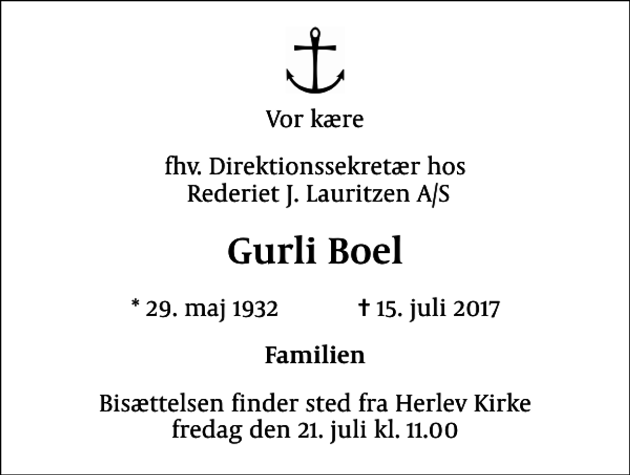 <p>Vor kære<br />fhv. Direktionssekretær hos Rederiet J. Lauritzen A/S<br />Gurli Boel<br />* 29. maj 1932 ✝ 15. juli 2017<br />Familien<br />Bisættelsen finder sted fra Herlev Kirke fredag den 21. juli kl. 11.00</p>