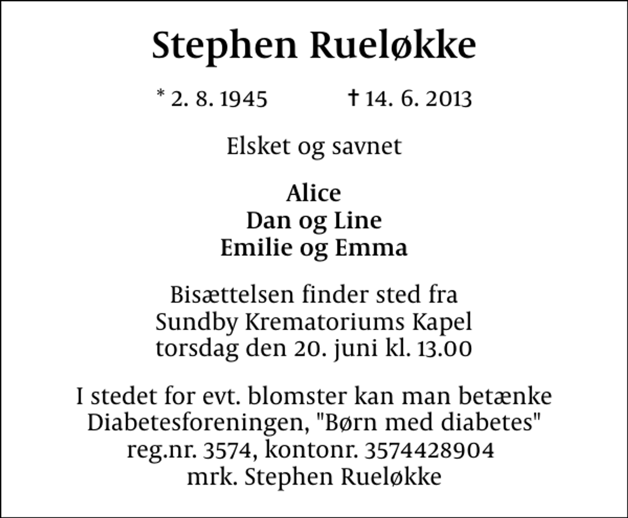 <p>Stephen Rueløkke<br />* 2. 8. 1945 ✝ 14. 6. 2013<br />Elsket og savnet<br />Alice Dan og Line Emilie og Emma<br />Bisættelsen finder sted fra Sundby Krematoriums Kapel torsdag den 20. juni kl. 13.00<br />I stedet for evt. blomster kan man betænke<br />Diabetesforeningen, "Børn med diabetes" reg.nr.3574,kontonr.3574428904mrk. Stephen<br />Rueløkke</p>