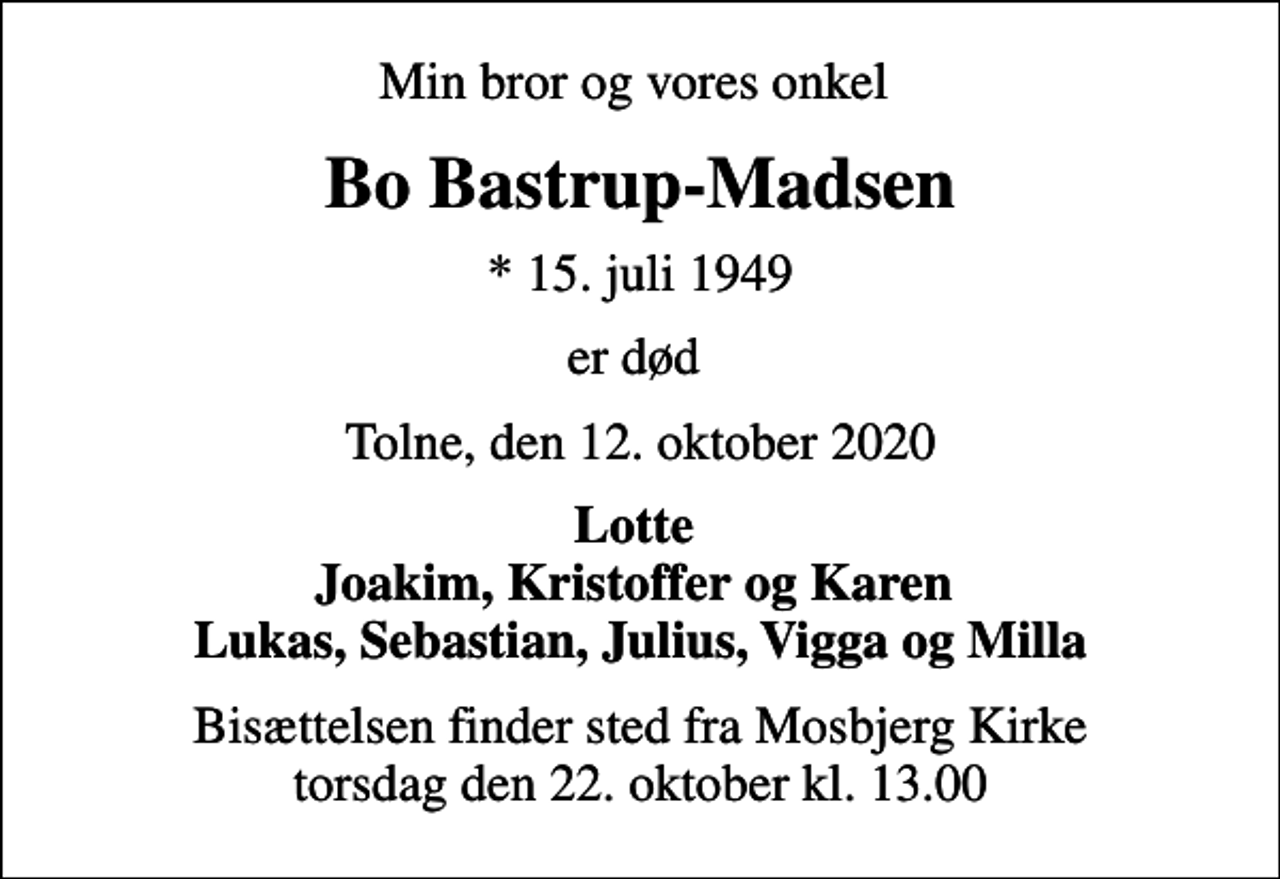 <p>Min bror og vores onkel<br />Bo Bastrup-Madsen<br />* 15. juli 1949<br />er død<br />Tolne, den 12. oktober 2020<br />Lotte Joakim, Kristoffer og Karen Lukas, Sebastian, Julius, Vigga og Milla<br />Bisættelsen finder sted fra Mosbjerg Kirke torsdag den 22. oktober kl. 13.00</p>
