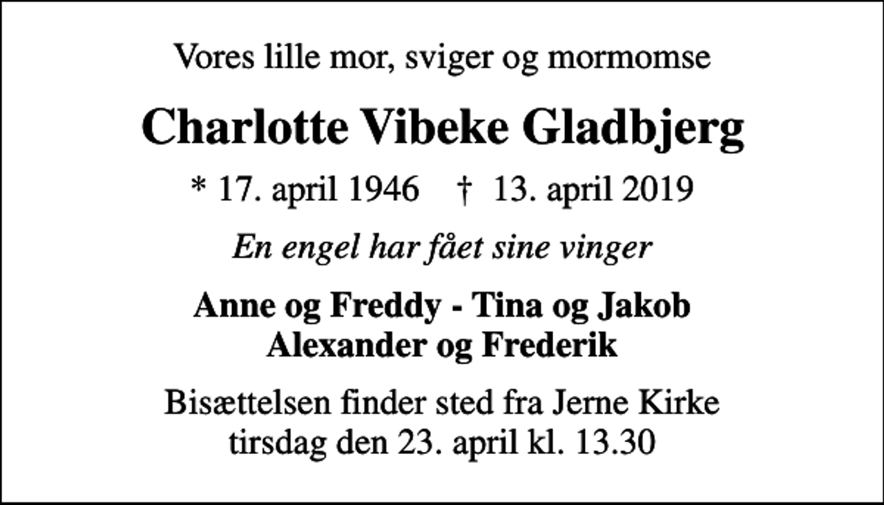 <p>Vores lille mor, sviger og mormomse<br />Charlotte Vibeke Gladbjerg<br />* 17. april 1946 ✝ 13. april 2019<br />En engel har fået sine vinger<br />Anne og Freddy - Tina og Jakob Alexander og Frederik<br />Bisættelsen finder sted fra Jerne Kirke tirsdag den 23. april kl. 13.30</p>