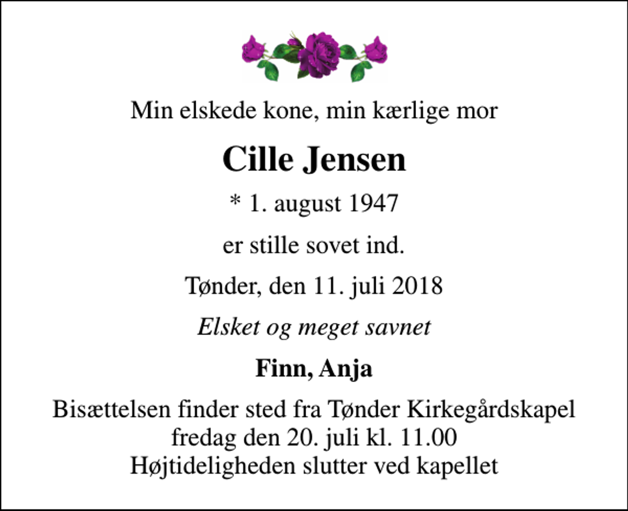 <p>Min elskede kone, min kærlige mor<br />Cille Jensen<br />* 1. august 1947<br />er stille sovet ind.<br />Tønder, den 11. juli 2018<br />Elsket og meget savnet<br />Finn, Anja<br />Bisættelsen finder sted fra Tønder Kirkegårdskapel fredag den 20. juli kl. 11.00 Højtideligheden slutter ved kapellet</p>