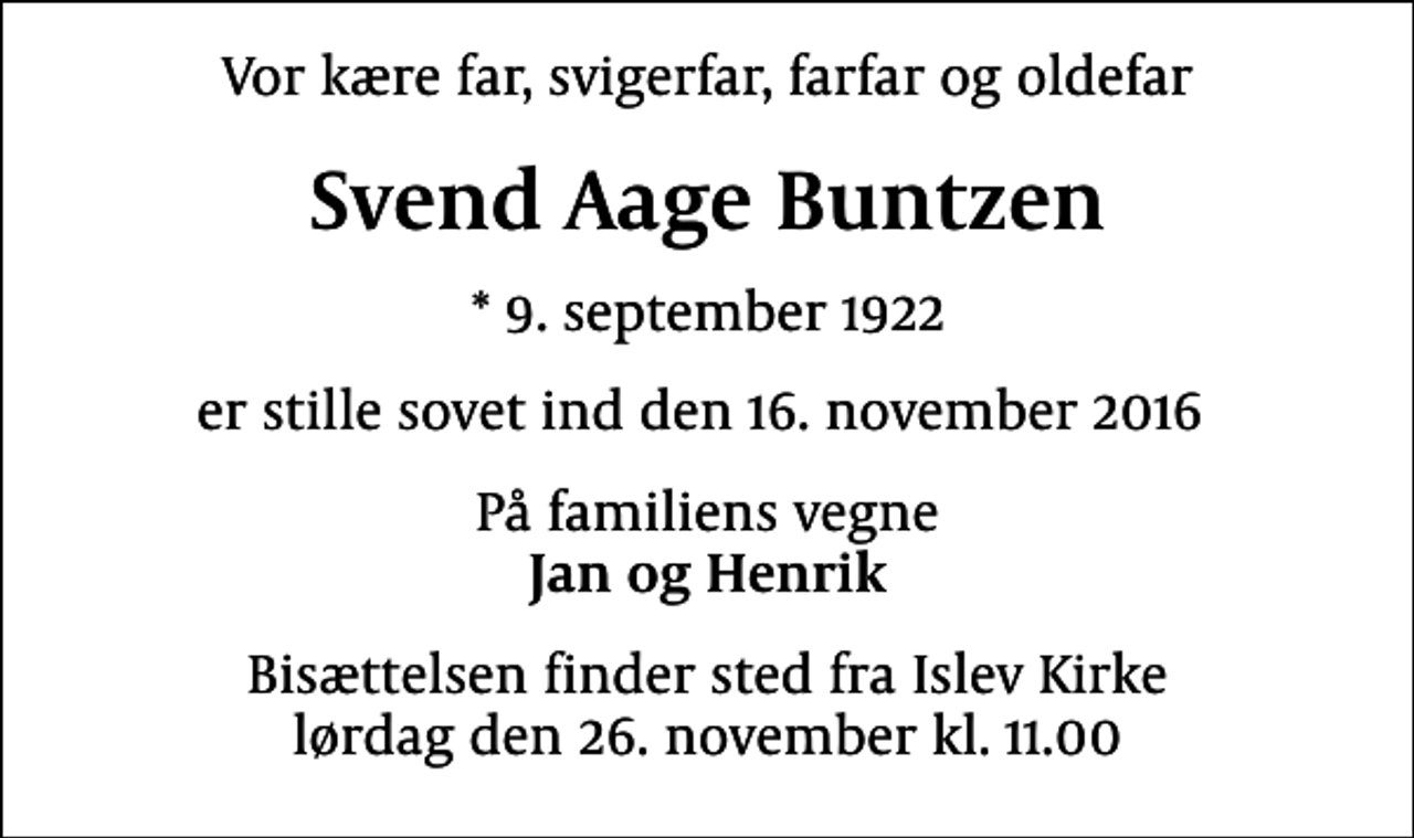 <p>Vor kære far, svigerfar, farfar og oldefar<br />Svend Aage Buntzen<br />* 9. september 1922<br />er stille sovet ind den 16. november 2016<br />På familiens vegne <em>Jan og Henrik</em><br />Bisættelsen finder sted fra Islev Kirke lørdag den 26. november kl. 11.00</p>