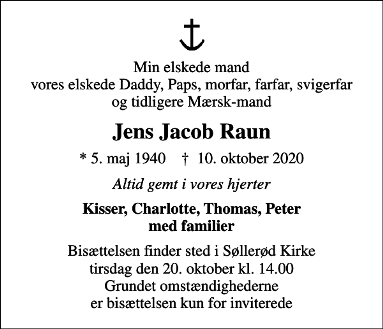 <p>Min elskede mand vores elskede Daddy, Paps, morfar, farfar, svigerfar og tidligere Mærsk-mand<br />Jens Jacob Raun<br />* 5. maj 1940 ✝ 10. oktober 2020<br />Altid gemt i vores hjerter<br />Kisser, Charlotte, Thomas, Peter med familier<br />Bisættelsen finder sted i Søllerød Kirke tirsdag den 20. oktober kl. 14.00 Grundet omstændighederne er bisættelsen kun for inviterede</p>