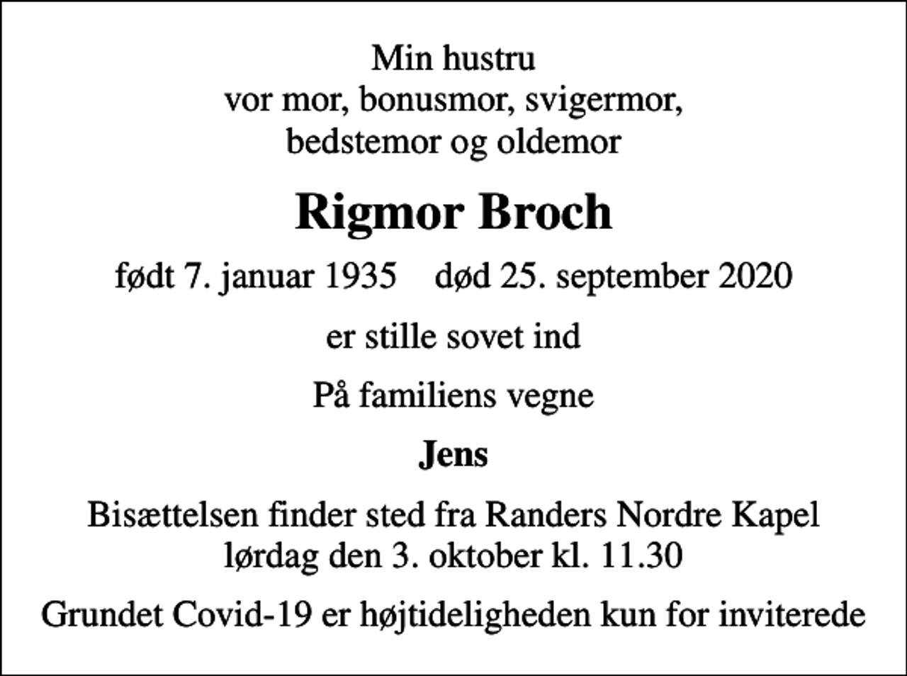 <p>Min hustru vor mor, bonusmor, svigermor, bedstemor og oldemor<br />Rigmor Broch<br />født 7. januar 1935 død 25. september 2020<br />er stille sovet ind<br />På familiens vegne<br />Jens<br />Bisættelsen finder sted fra Randers Nordre Kapel lørdag den 3. oktober kl. 11.30<br />Grundet Covid-19 er højtideligheden kun for inviterede</p>
