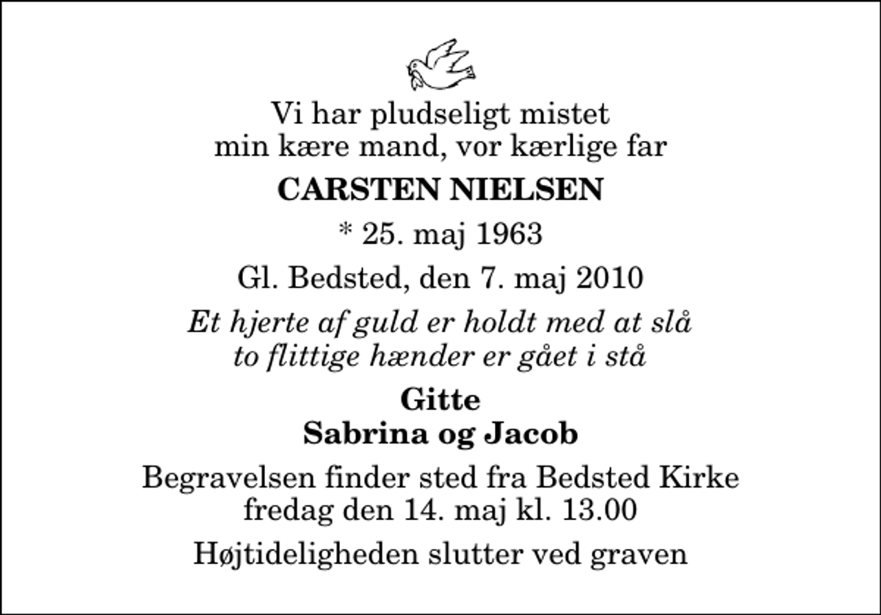 <p>Vi har pludseligt mistet min kære mand, vor kærlige far<br />Carsten Nielsen<br />* 25. maj 1963<br />Gl. Bedsted, den 7. maj 2010<br />Et hjerte af guld er holdt med at slå to flittige hænder er gået i stå<br />Gitte Sabrina og Jacob<br />Begravelsen finder sted fra Bedsted Kirke fredag den 14. maj kl. 13.00 Højtideligheden slutter ved graven</p>