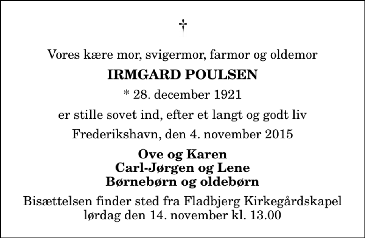<p>Vores kære mor, svigermor, farmor og oldemor<br />Irmgard Poulsen<br />* 28. december 1921<br />er stille sovet ind, efter et langt og godt liv<br />Frederikshavn, den 4. november 2015<br />Ove og Karen Carl-Jørgen og Lene Børnebørn og oldebørn<br />Bisættelsen finder sted fra Fladbjerg Kirkegårdskapel lørdag den 14. november kl. 13.00</p>