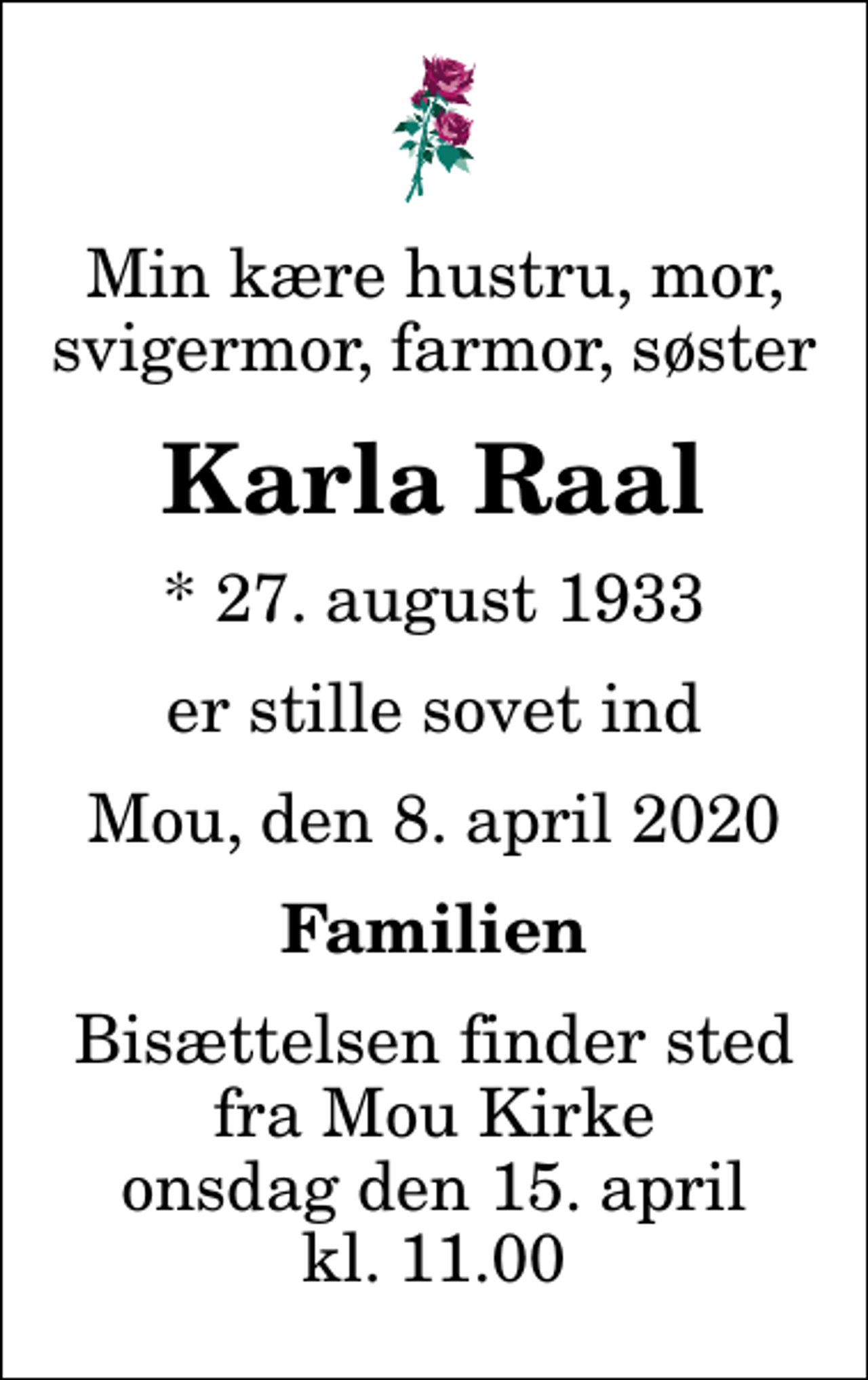 <p>Min kære hustru, mor, svigermor, farmor, søster<br />Karla Raal<br />* 27. august 1933<br />er stille sovet ind<br />Mou, den 8. april 2020<br />Familien<br />Bisættelsen finder sted fra Mou Kirke onsdag den 15. april kl. 11.00</p>