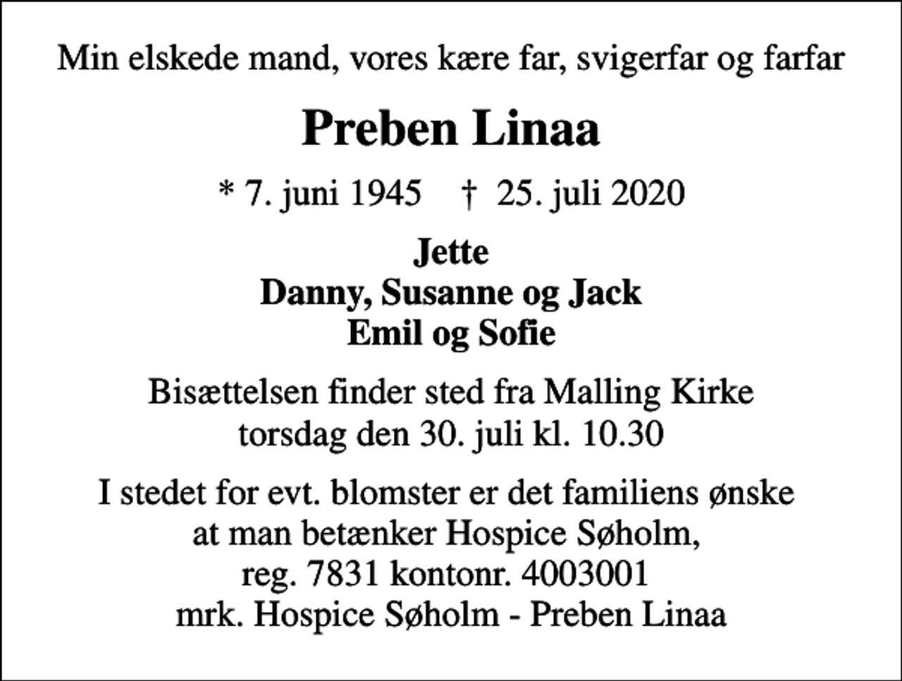 <p>Min elskede mand, vores kære far, svigerfar og farfar<br />Preben Linaa<br />* 7. juni 1945 ✝ 25. juli 2020<br />Jette Danny, Susanne og Jack Emil og Sofie<br />Bisættelsen finder sted fra Malling Kirke torsdag den 30. juli kl. 10.30<br />I stedet for evt. blomster er det familiens ønske at man betænker Hospice Søholm, reg. 7831 kontonr. 4003001 mrk. Hospice Søholm - Preben Linaa</p>