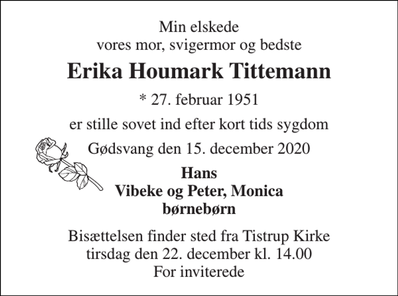 <p>Min elskede vores mor, svigermor og bedste<br />Erika Houmark Tittemann<br />*​ 27. februar 1951<br />er stille sovet ind efter kort tids sygdom<br />Gødsvang den 15. december 2020<br />Hans Vibeke og Peter, Monica børnebørn<br />Bisættelsen finder sted fra Tistrup Kirke tirsdag den 22. december kl. 14.00 For inviterede</p>