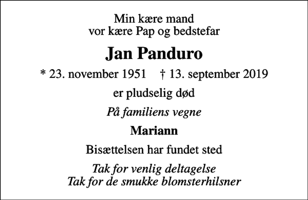 <p>Min kære mand vor kære Pap og bedstefar<br />Jan Panduro<br />* 23. november 1951 ✝ 13. september 2019<br />er pludselig død<br />På familiens vegne<br />Mariann<br />Bisættelsen har fundet sted<br />Tak for venlig deltagelse Tak for de smukke blomsterhilsner</p>
