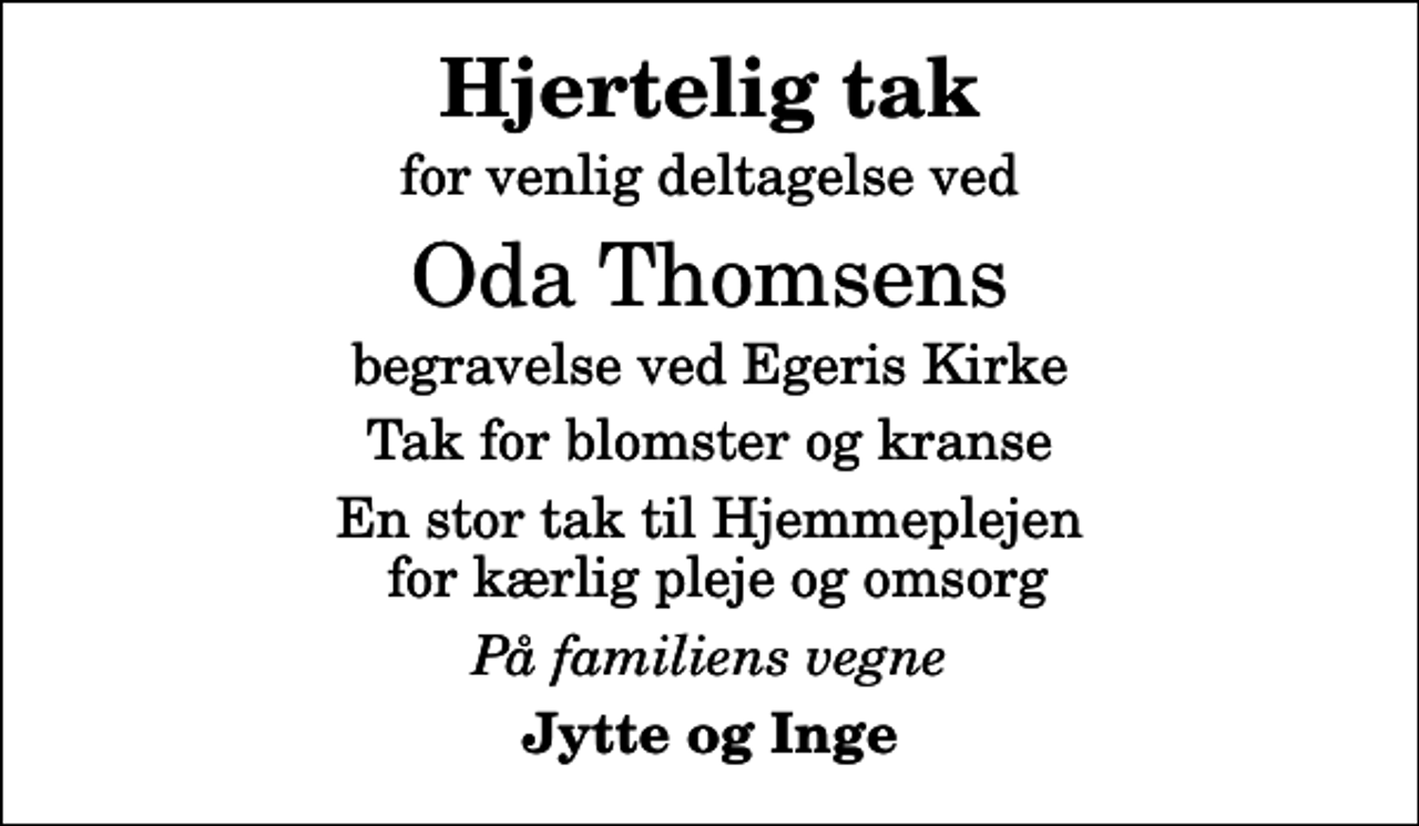 <p>Hjertelig tak<br />for venlig deltagelse ved<br />Oda Thomsens<br />begravelse ved Egeris Kirke<br />Tak for blomster og kranse<br />En stor tak til Hjemmeplejen for kærlig pleje og omsorg<br />På familiens vegne<br />Jytte og Inge</p>