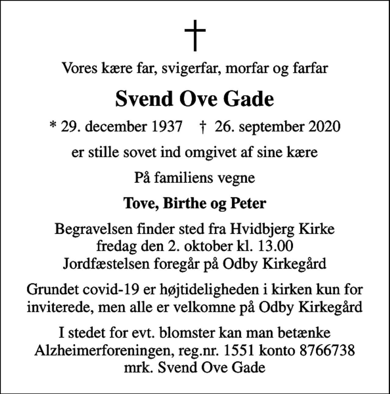<p>Vores kære far, svigerfar, morfar og farfar<br />Svend Ove Gade<br />* 29. december 1937 ✝ 26. september 2020<br />er stille sovet ind omgivet af sine kære<br />På familiens vegne<br />Tove, Birthe og Peter<br />Begravelsen finder sted fra Hvidbjerg Kirke fredag den 2. oktober kl. 13.00 Jordfæstelsen foregår på Odby Kirkegård<br />Grundet covid-19 er højtideligheden i kirken kun for inviterede, men alle er velkomne på Odby Kirkegård<br />I stedet for evt. blomster kan man betænke<br />Alzheimerforeningen reg.nr.1551konto8766738mrk. Svend Ove<br />Gade</p>
