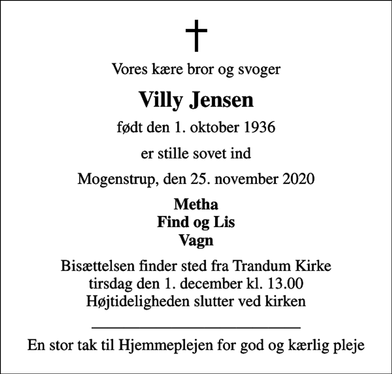 <p>Vores kære bror og svoger<br />Villy Jensen<br />født den 1. oktober 1936<br />er stille sovet ind<br />Mogenstrup, den 25. november 2020<br />Metha Find og Lis Vagn<br />Bisættelsen finder sted fra Trandum Kirke tirsdag den 1. december kl. 13.00 Højtideligheden slutter ved kirken<br />En stor tak til Hjemmeplejen for god og kærlig pleje</p>