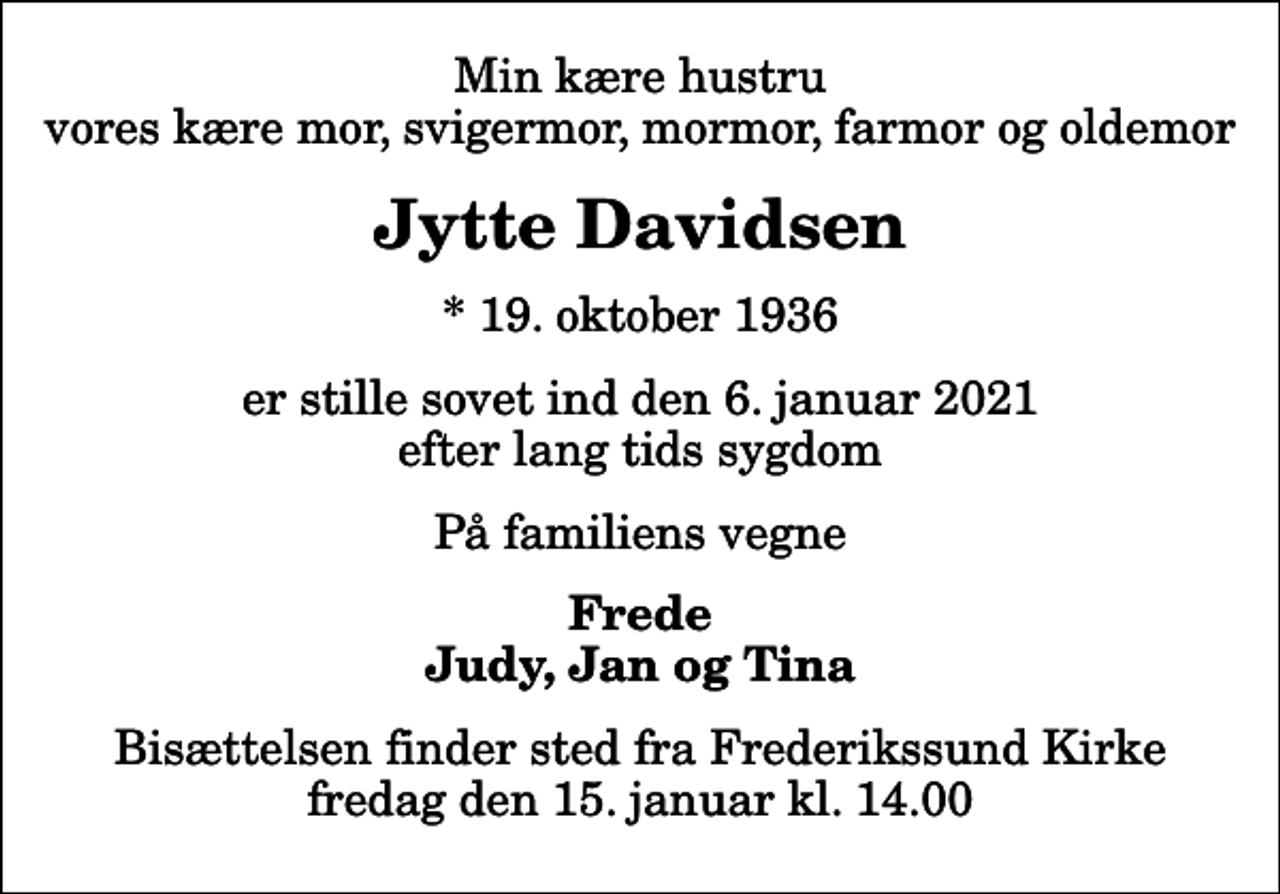 <p>Min kære hustru vores kære mor, svigermor, mormor, farmor og oldemor<br />Jytte Davidsen<br />* 19. oktober 1936<br />er stille sovet ind den 6. januar 2021 efter lang tids sygdom<br />På familiens vegne<br />Frede Judy, Jan og Tina<br />Bisættelsen finder sted fra Frederikssund Kirke fredag den 15. januar kl. 14.00</p>