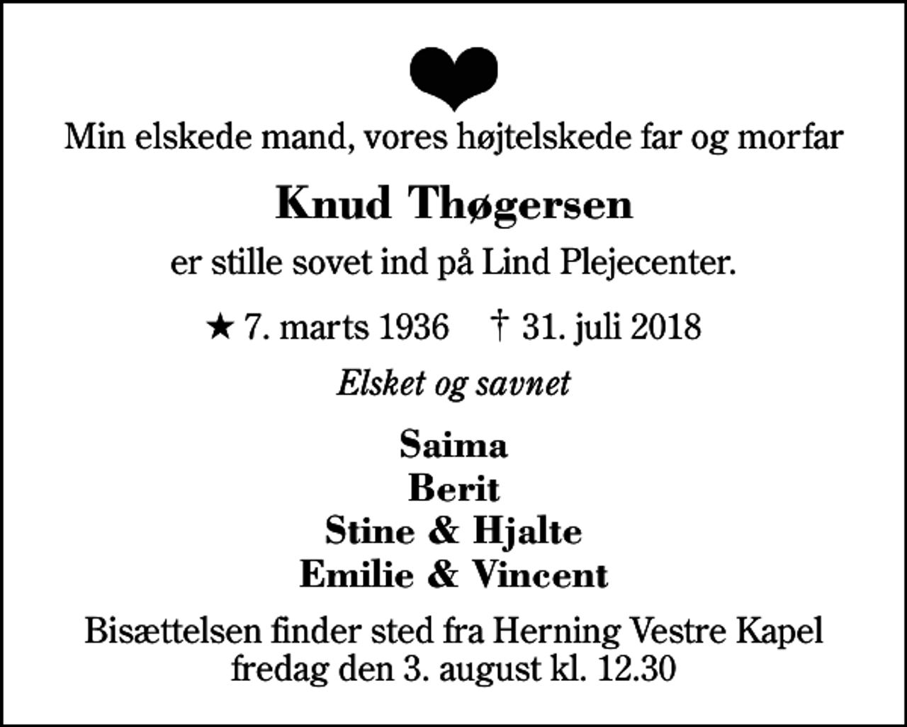 <p>Min elskede mand, vores højtelskede far og morfar<br />Knud Thøgersen<br />er stille sovet ind på Lind Plejecenter.<br />* 7. marts 1936 ✝ 31. juli 2018<br />Elsket og savnet<br />Saima Berit Stine &amp; Hjalte Emilie &amp; Vincent<br />Bisættelsen finder sted fra Herning Vestre Kapel fredag den 3. august kl. 12.30</p>