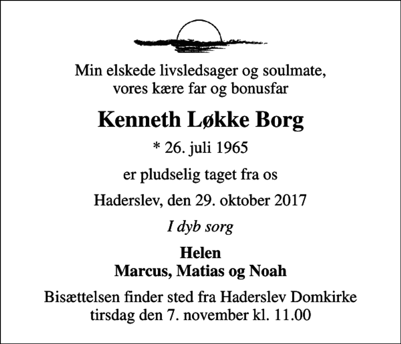 <p>Min elskede livsledsager og soulmate, vores kære far og bonusfar<br />Kenneth Løkke Borg<br />* 26. juli 1965<br />er pludselig taget fra os<br />Haderslev, den 29. oktober 2017<br />I dyb sorg<br />Helen Marcus, Matias og Noah<br />Bisættelsen finder sted fra Haderslev Domkirke tirsdag den 7. november kl. 11.00</p>