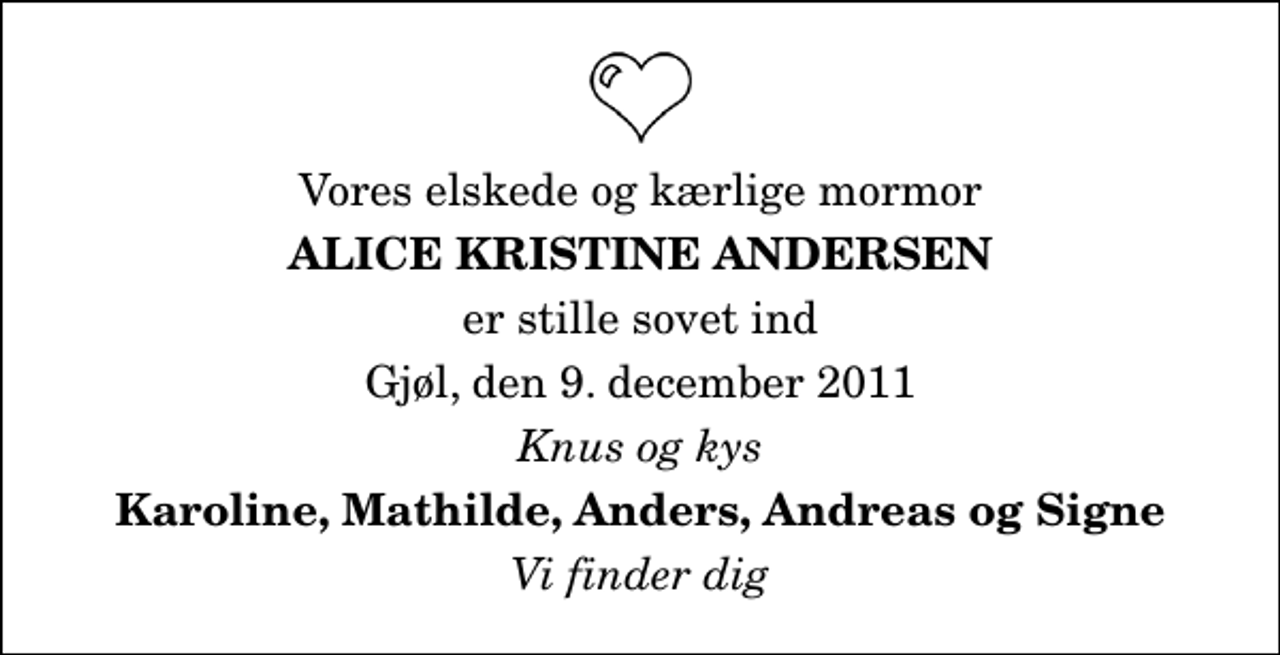 <p>Vores elskede og kærlige mormor<br />Alice Kristine Andersen<br />er stille sovet ind<br />Gjøl, den 9. december 2011<br />Knus og kys<br />Karoline, Mathilde, Anders, Andreas og Signe<br />Vi finder dig</p>