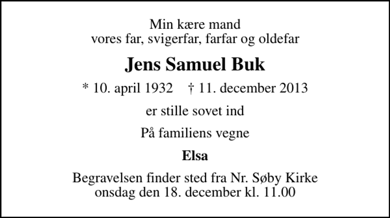<p>Min kære mand vores far, svigerfar, farfar og oldefar<br />Jens Samuel Buk<br />* 10. april 1932 ✝ 11. december 2013<br />er stille sovet ind<br />På familiens vegne<br />Elsa<br />Begravelsen finder sted fra Nr. Søby Kirke onsdag den 18. december kl. 11.00</p>