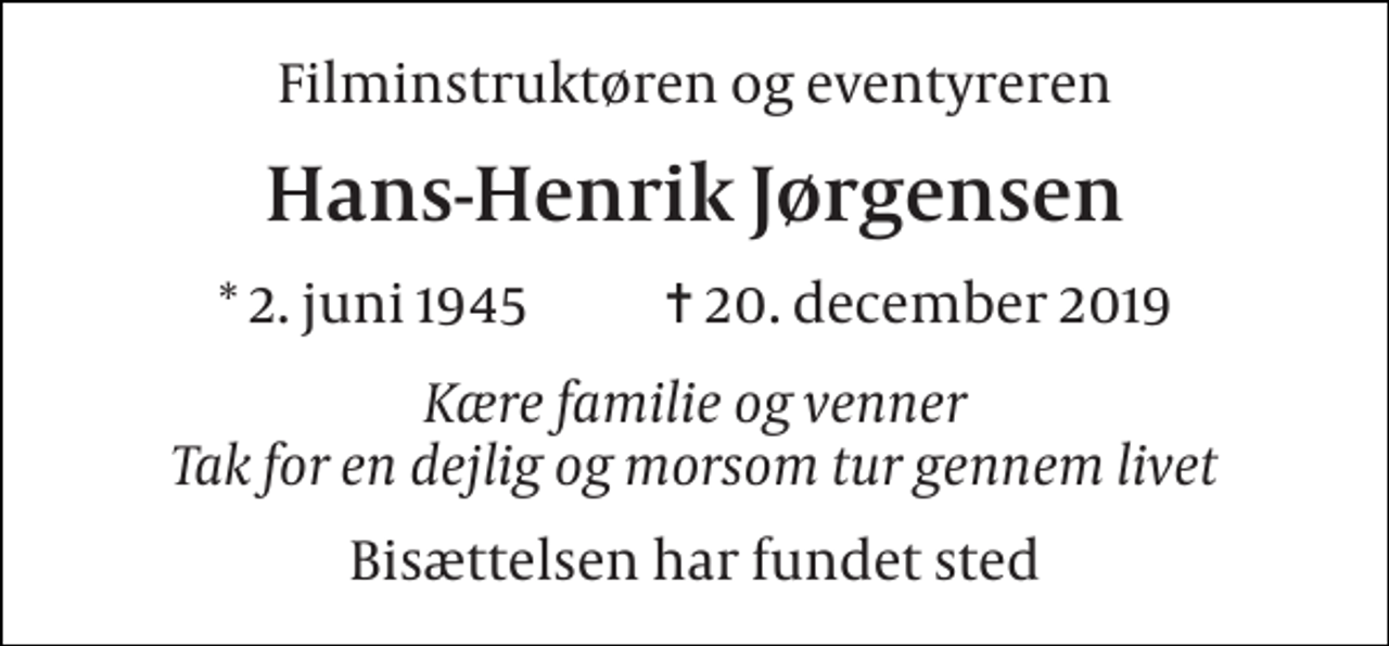 <p>Filminstruktøren og eventyreren<br />Hans-Henrik Jørgensen<br />* 2. juni 1945 ✝ 20. december 2019<br />Kære familie og venner Tak for en dejlig og morsom tur gennem livet<br />Bisættelsen har fundet sted</p>