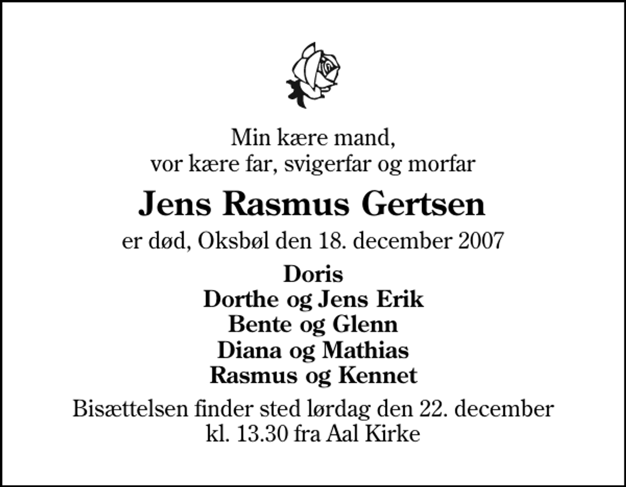 <p>Min kære mand, vor kære far, svigerfar og morfar<br />Jens Rasmus Gertsen<br />er død, Oksbøl den 18. december 2007<br />Doris Dorthe og Jens Erik Bente og Glenn Diana og Mathias Rasmus og Kennet<br />Bisættelsen finder sted lørdag den 22. december kl. 13.30 fra Aal Kirke</p>