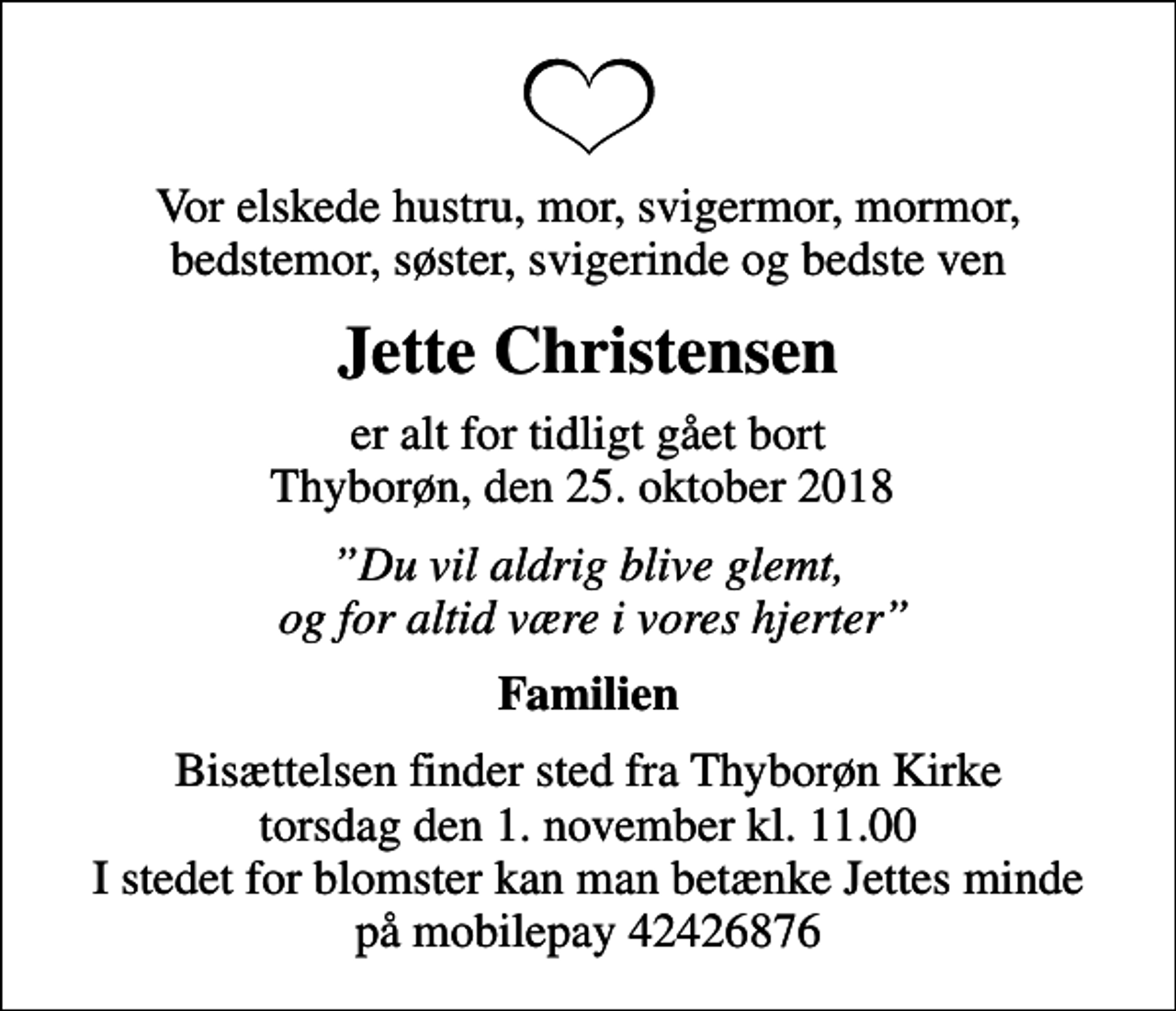 <p>Vor elskede hustru, mor, svigermor, mormor, bedstemor, søster, svigerinde og bedste ven<br />Jette Christensen<br />er alt for tidligt gået bort Thyborøn, den 25. oktober 2018<br />Du vil aldrig blive glemt, og for altid være i vores hjerter<br />Familien<br />Bisættelsen finder sted fra Thyborøn Kirke torsdag den 1. november kl. 11.00 I stedet for blomster kan man betænke Jettes minde på mobilepay 42426876</p>