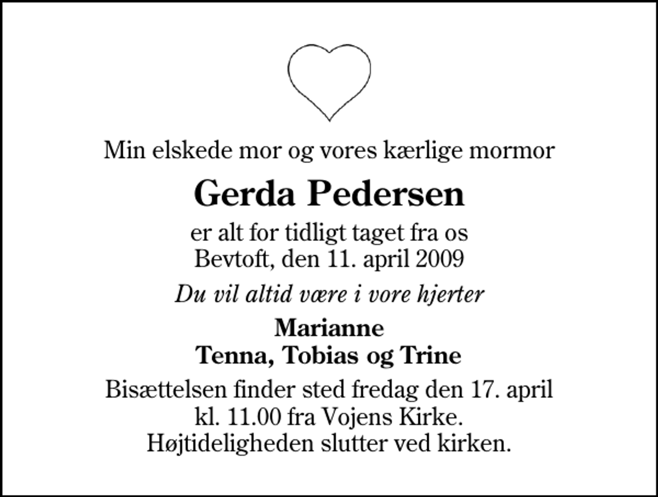 <p>Min elskede mor og vores kærlige mormor<br />Gerda Pedersen<br />er alt for tidligt taget fra os Bevtoft, den 11. april 2009<br />Du vil altid være i vore hjerter<br />Marianne Tenna, Tobias og Trine<br />Bisættelsen finder sted fredag den 17. april kl. 11.00 fra Vojens Kirke Højtideligheden slutter ved kirken.</p>