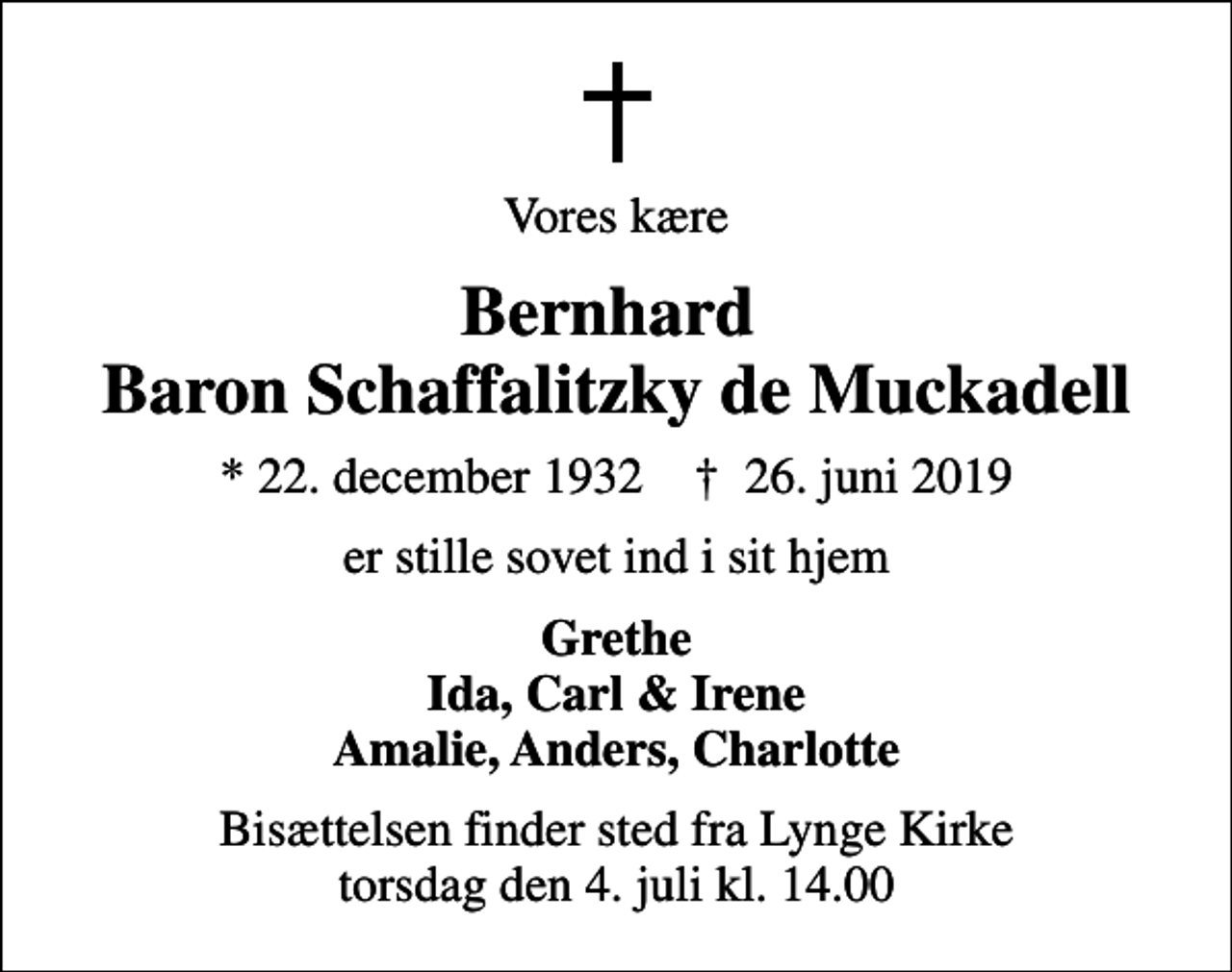 <p>Vores kære<br />Bernhard Baron Schaffalitzky de Muckadell<br />* 22. december 1932 ✝ 26. juni 2019<br />er stille sovet ind i sit hjem<br />Grethe Ida, Carl &amp; Irene Amalie, Anders, Charlotte<br />Bisættelsen finder sted fra Lynge Kirke torsdag den 4. juli kl. 14.00</p>